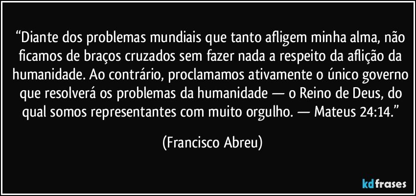 “Diante dos problemas mundiais que tanto afligem minha alma, não ficamos de braços cruzados sem fazer nada a respeito da aflição da humanidade. Ao contrário, proclamamos ativamente o único governo que resolverá os problemas da humanidade — o Reino de Deus, do qual somos representantes com muito orgulho.  — Mateus 24:14.” (Francisco Abreu)