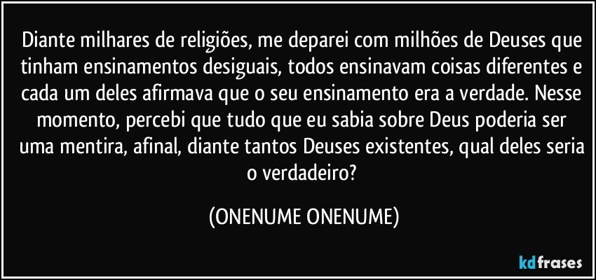 Diante milhares de religiões, me deparei com milhões de Deuses que tinham ensinamentos desiguais, todos ensinavam coisas diferentes e cada um deles afirmava que o seu ensinamento era a verdade. Nesse momento, percebi que tudo que eu sabia sobre Deus poderia ser uma mentira, afinal, diante tantos Deuses existentes, qual deles seria o verdadeiro? (ONENUME ONENUME)
