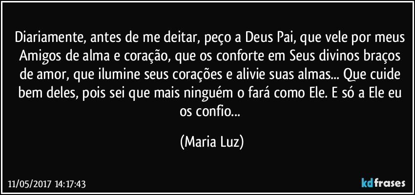 Diariamente, antes de me deitar, peço a Deus Pai, que vele por meus Amigos de alma e coração, que os conforte em Seus divinos braços de amor, que ilumine seus corações e alivie suas almas... Que cuide bem deles, pois sei que mais ninguém o fará como Ele. E só a Ele eu os confio... (Maria Luz)