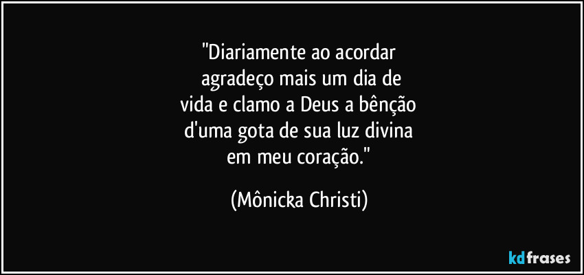 "Diariamente ao acordar
 agradeço mais um dia de
 vida e clamo a Deus a bênção 
d'uma gota de sua luz divina
 em meu coração." (Mônicka Christi)