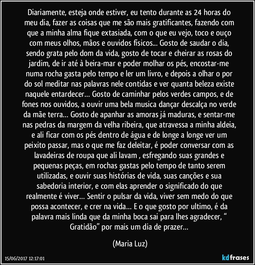 Diariamente, esteja onde estiver, eu tento durante as 24 horas do meu dia, fazer as coisas que me são mais gratificantes, fazendo com que a minha alma fique extasiada, com o que eu vejo, toco e ouço com meus olhos, mãos e ouvidos físicos... Gosto de saudar o dia, sendo grata pelo dom da vida, gosto de tocar e cheirar as rosas do jardim, de ir até à beira-mar e poder molhar os pés, encostar-me numa rocha gasta pelo tempo e ler um livro, e depois a olhar o por do sol meditar nas palavras nele contidas e ver quanta beleza existe naquele entardecer… Gosto de caminhar pelos verdes campos, e de fones nos ouvidos, a ouvir uma bela musica dançar descalça no verde da mãe terra… Gosto de apanhar as amoras já maduras, e sentar-me nas pedras da margem da velha ribeira, que atravessa a minha aldeia, e ali ficar com os pés dentro de água e de longe a longe ver um peixito passar, mas o que me faz deleitar, é poder conversar com as lavadeiras de roupa que ali lavam , esfregando suas grandes e pequenas peças, em rochas gastas pelo tempo de tanto serem utilizadas, e ouvir suas histórias de vida, suas canções e sua sabedoria interior, e com elas aprender o significado do que realmente é viver… Sentir o pulsar da vida, viver sem medo do que possa acontecer, e crer na vida… E o que gosto por ultimo, é da palavra mais linda que da minha boca sai para lhes agradecer, “ Gratidão” por mais um dia de prazer… (Maria Luz)