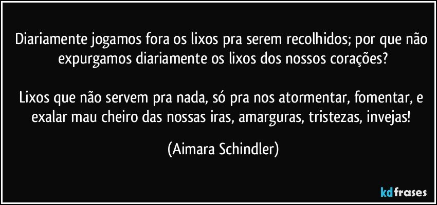 Diariamente jogamos fora os lixos pra serem recolhidos; por que não expurgamos diariamente os lixos dos nossos corações?

Lixos que não servem pra nada, só pra nos atormentar, fomentar, e exalar mau cheiro das nossas iras, amarguras, tristezas, invejas! (Aimara Schindler)