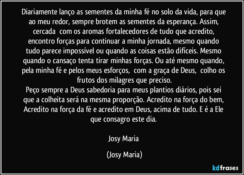 Diariamente lanço as sementes da minha fé no solo da vida, para que ao meu redor, sempre brotem as sementes da esperança. Assim, cercada  com os aromas fortalecedores de tudo que acredito, encontro forças para continuar a minha jornada, mesmo quando tudo parece impossível ou quando as coisas estão difíceis. Mesmo quando o cansaço tenta tirar minhas forças. Ou até mesmo quando, pela minha fé e pelos meus esforços,  com a graça de Deus,  colho os frutos dos milagres que preciso.
Peço sempre a Deus sabedoria para meus plantios diários, pois sei que a colheita será na mesma proporção. Acredito na força do bem, Acredito na força da fé e acredito em Deus, acima de tudo. E é a Ele que consagro este dia. 

Josy Maria (Josy Maria)