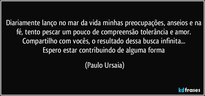 Diariamente lanço no mar da vida minhas preocupações, anseios e na fé, tento pescar um pouco de compreensão tolerância e amor. 
Compartilho com vocês, o resultado dessa busca infinita... 
Espero estar contribuindo de alguma forma (Paulo Ursaia)