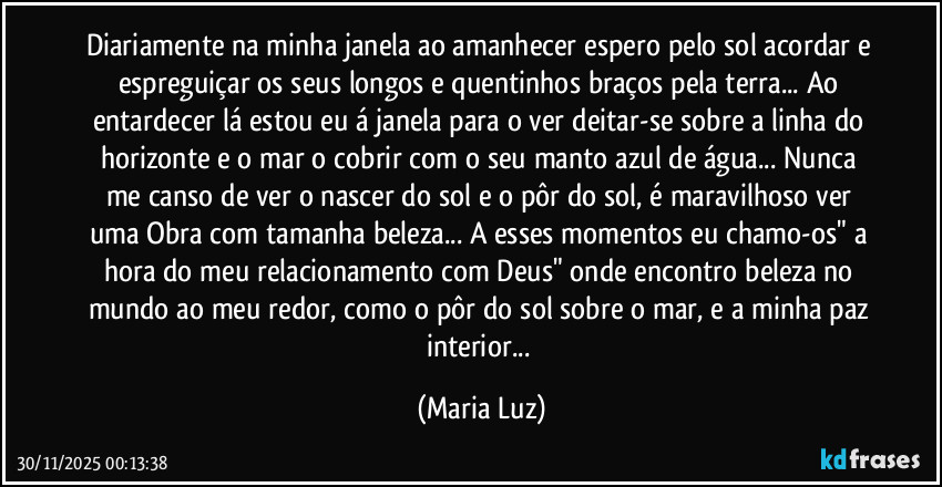 Diariamente na minha janela ao amanhecer espero pelo sol acordar e espreguiçar os seus longos e quentinhos braços pela terra... Ao entardecer lá estou eu á janela para o ver deitar-se sobre a linha do horizonte e o mar o cobrir com o seu manto azul de água... Nunca me canso de ver o nascer do sol e o pôr do sol, é maravilhoso ver uma Obra com tamanha beleza... A esses momentos eu chamo-os" a hora do meu relacionamento com Deus" onde encontro beleza no mundo ao meu redor, como o pôr do sol sobre o mar, e a minha paz interior... (Maria Luz)