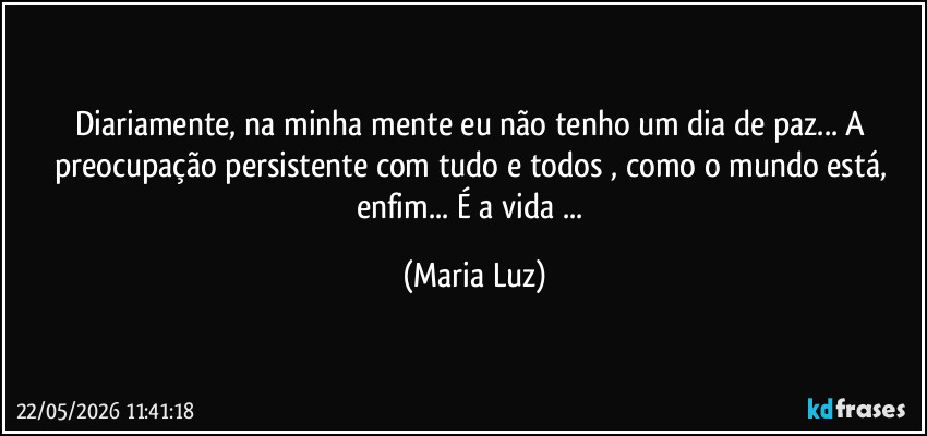 Diariamente, na minha mente eu não tenho um dia de paz... A preocupação persistente com tudo e todos , como o mundo está, enfim... É a vida ... (Maria Luz)