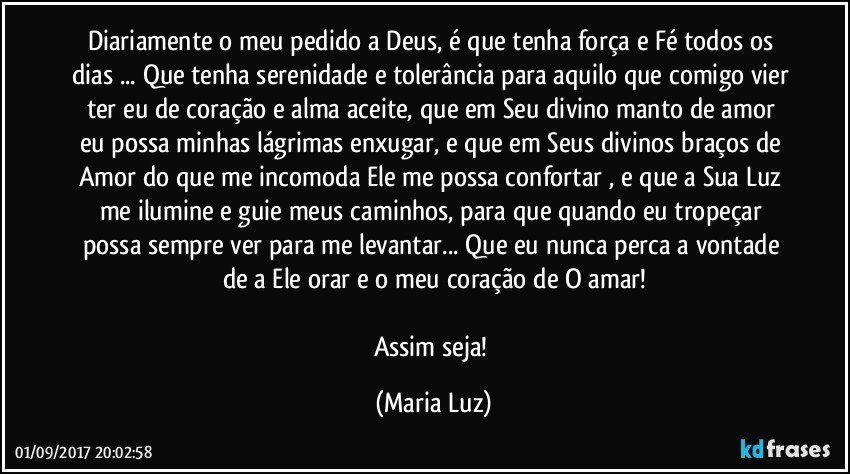 Diariamente o meu pedido a Deus, é que tenha força e Fé todos os dias ... Que tenha serenidade e tolerância para aquilo que comigo vier ter eu de coração e alma aceite, que em Seu divino manto de amor eu possa minhas lágrimas enxugar, e que em Seus divinos braços de Amor do que me incomoda Ele me possa confortar , e que a Sua Luz  me ilumine  e guie meus caminhos, para que quando eu tropeçar possa sempre ver para me levantar... Que eu nunca perca a vontade de a Ele orar e o meu coração de O amar!

Assim seja! (Maria Luz)