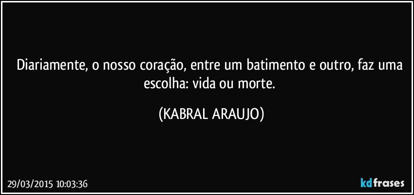 Diariamente, o nosso coração, entre um batimento e outro, faz uma escolha: vida ou morte. (KABRAL ARAUJO)