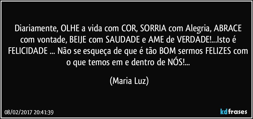 Diariamente, OLHE a vida com COR, SORRIA com Alegria, ABRACE com vontade, BEIJE com SAUDADE e AME de VERDADE!...Isto é FELICIDADE ... Não se esqueça de que é tão BOM sermos FELIZES com o que temos em e dentro de NÓS!... (Maria Luz)