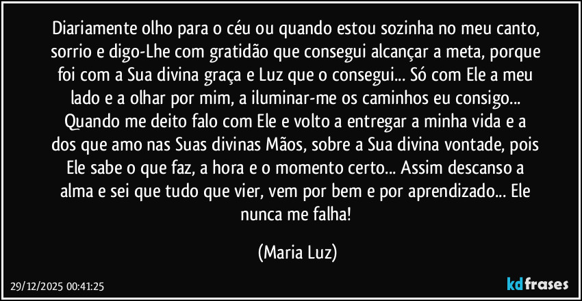 Diariamente olho para o céu ou quando estou sozinha no meu canto, sorrio e digo-Lhe com gratidão que consegui alcançar a meta, porque foi com a Sua divina graça e Luz que o consegui... Só com Ele a meu lado e a olhar por mim, a iluminar-me os caminhos eu consigo... Quando me deito falo com Ele e volto a entregar a minha vida e a dos que amo nas Suas divinas Mãos, sobre a Sua divina vontade, pois Ele sabe o que faz, a hora e o momento certo... Assim descanso a alma e sei que tudo que vier, vem por bem e por aprendizado... Ele nunca me falha! (Maria Luz)