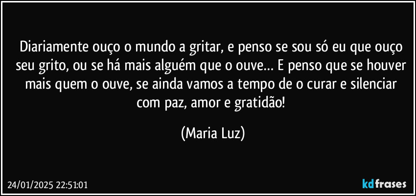 Diariamente ouço o mundo a gritar, e penso se sou só eu que ouço seu grito, ou se há mais alguém que o ouve… E penso que se houver mais quem o ouve, se ainda vamos a tempo de o curar e silenciar com paz, amor e gratidão! (Maria Luz)