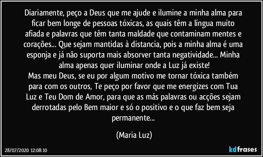 Diariamente, peço a Deus que me ajude e ilumine a minha alma para ficar bem longe de pessoas tóxicas, as quais têm a língua muito afiada e palavras que têm tanta maldade que contaminam mentes e corações... Que sejam mantidas à distancia, pois a minha alma é uma esponja e já não suporta mais absorver tanta negatividade... Minha alma apenas quer iluminar onde a Luz já existe!
Mas meu Deus, se eu por algum motivo me tornar tóxica também para com os outros, Te peço por favor que me energizes com Tua Luz e Teu Dom de Amor, para que as más palavras ou acções sejam derrotadas pelo Bem maior e só o positivo e o que faz bem seja permanente... (Maria Luz)