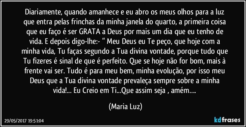 Diariamente, quando amanhece e eu abro os meus olhos para a luz que entra pelas frinchas da minha janela do quarto, a primeira coisa que eu faço é ser GRATA a Deus por mais um dia que eu tenho de vida. E depois digo-lhe:- “ Meu Deus eu Te peço, que hoje com a minha vida, Tu faças segundo a Tua divina vontade, porque tudo que Tu fizeres é sinal de que é perfeito. Que se hoje não for bom, mais à frente vai ser. Tudo é para meu bem, minha evolução, por isso meu Deus que a Tua divina vontade prevaleça sempre sobre a minha vida!... Eu Creio em Ti...Que assim seja , amém…. (Maria Luz)