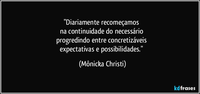 "Diariamente recomeçamos 
na continuidade do necessário 
progredindo entre concretizáveis 
expectativas e possibilidades." (Mônicka Christi)