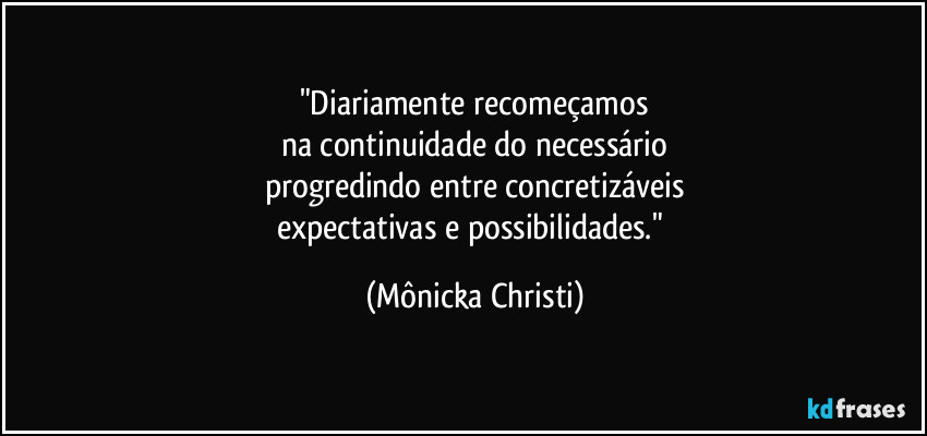 "Diariamente recomeçamos
na continuidade do necessário
progredindo entre concretizáveis
expectativas e possibilidades." (Mônicka Christi)