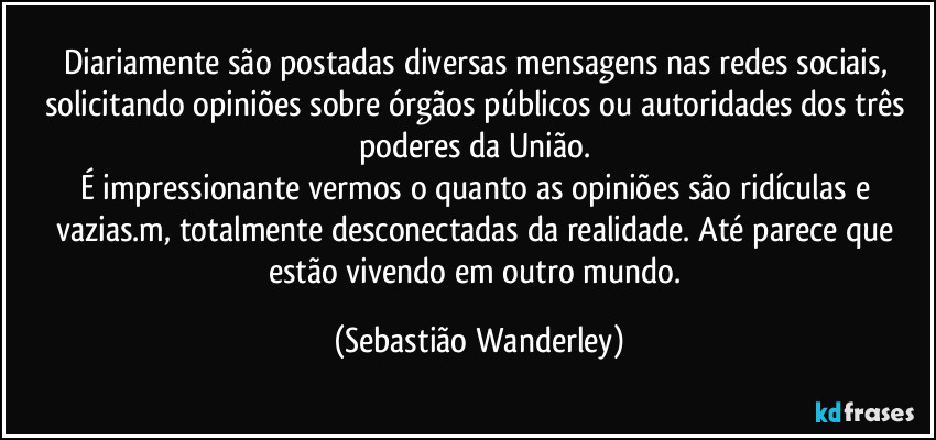 Diariamente são postadas diversas mensagens nas redes sociais, solicitando opiniões sobre órgãos públicos ou autoridades dos três poderes da União. 
É impressionante vermos o quanto as opiniões são ridículas e vazias.m, totalmente desconectadas da realidade. Até parece que estão vivendo em outro mundo. (Sebastião Wanderley)