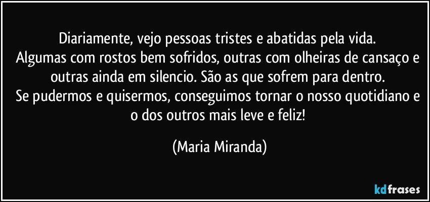 Diariamente, vejo pessoas tristes e abatidas pela vida. 
Algumas com rostos bem sofridos, outras com olheiras de cansaço e outras ainda em silencio. São as que sofrem para dentro. 
Se pudermos e quisermos, conseguimos tornar o nosso quotidiano e o dos outros mais leve e feliz! (Maria Miranda)