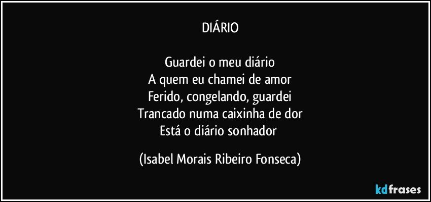 DIÁRIO

Guardei o meu diário
A quem eu chamei de amor
Ferido, congelando, guardei
Trancado numa caixinha de dor
Está o diário sonhador (Isabel Morais Ribeiro Fonseca)