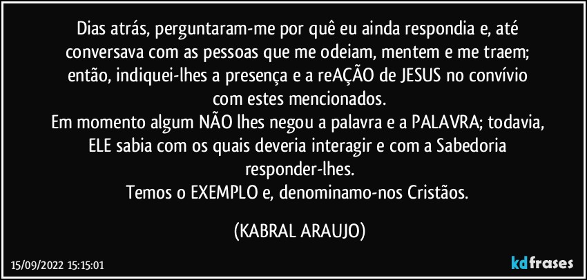 Dias atrás, perguntaram-me por quê eu ainda respondia e, até conversava com as pessoas que me odeiam, mentem e me traem; então, indiquei-lhes a presença e a reAÇÃO de JESUS no convívio com estes mencionados.
Em momento algum NÃO lhes negou a palavra e a PALAVRA; todavia, ELE sabia com os quais deveria interagir e com a Sabedoria responder-lhes.
Temos o EXEMPLO e, denominamo-nos Cristãos. (KABRAL ARAUJO)