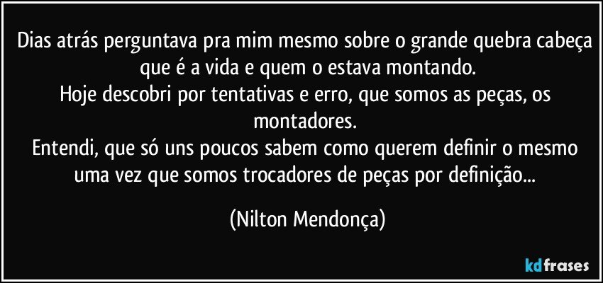 Dias atrás perguntava pra mim mesmo sobre o grande quebra cabeça que é a vida e quem o estava montando.
Hoje descobri por tentativas e erro, que somos as peças, os montadores. 
Entendi, que só uns poucos sabem como querem definir o mesmo uma vez que somos trocadores de peças por definição... (Nilton Mendonça)