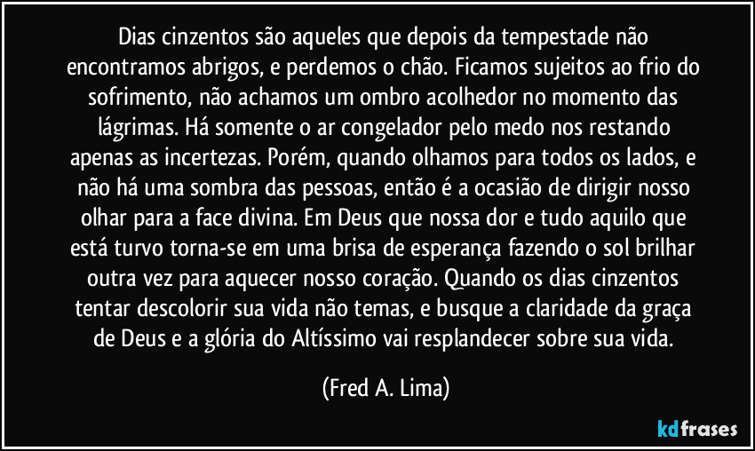 Dias cinzentos são aqueles que depois da tempestade não encontramos abrigos, e perdemos o chão. Ficamos sujeitos ao frio do sofrimento, não achamos um ombro acolhedor no momento das lágrimas. Há somente o ar congelador pelo medo nos restando apenas as incertezas. Porém, quando olhamos para todos os lados, e não há uma sombra das pessoas, então é a ocasião de dirigir nosso olhar para a face divina. Em Deus que nossa dor e tudo aquilo que está turvo torna-se em uma brisa de esperança fazendo o sol brilhar outra vez para aquecer nosso coração. Quando os dias cinzentos tentar descolorir sua vida não temas, e busque a claridade da graça de Deus e a glória do Altíssimo vai resplandecer sobre sua vida. (Fred A. Lima)