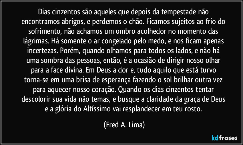 Dias cinzentos são aqueles que depois da tempestade não encontramos abrigos, e perdemos o chão. Ficamos sujeitos ao frio do sofrimento, não achamos um ombro acolhedor no momento das lágrimas. Há somente o ar congelado pelo medo, e nos ficam apenas  incertezas. Porém, quando olhamos para todos os lados, e não há uma sombra das pessoas, então, é a ocasião de dirigir nosso olhar para a face divina. Em Deus a dor e, tudo aquilo que está turvo torna-se em uma brisa de esperança fazendo o sol brilhar outra vez para aquecer nosso coração. Quando os dias cinzentos tentar descolorir sua vida não temas, e busque a claridade da graça de Deus e a glória do Altíssimo vai resplandecer em teu rosto. (Fred A. Lima)