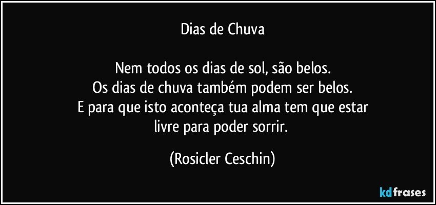 Dias de Chuva

Nem todos os dias de sol, são belos.
Os dias de chuva também podem ser belos.
E para que isto aconteça tua alma tem que estar
livre para poder sorrir. (Rosicler Ceschin)