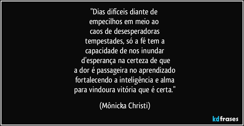 "Dias difíceis diante de
empecilhos em meio ao
caos de desesperadoras
tempestades, só a fé tem a
capacidade de nos inundar
d'esperança na certeza de que
a dor é passageira no aprendizado
fortalecendo a inteligência e alma
para vindoura vitória que é certa." (Mônicka Christi)