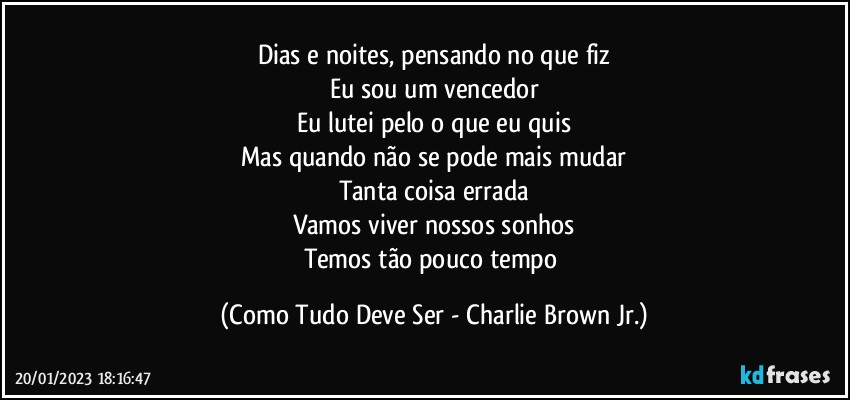 Dias e noites, pensando no que fiz
Eu sou um vencedor
Eu lutei pelo o que eu quis
Mas quando não se pode mais mudar
Tanta coisa errada
Vamos viver nossos sonhos
Temos tão pouco tempo (Como Tudo Deve Ser - Charlie Brown Jr.)