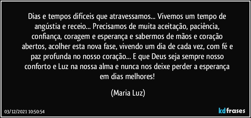 Dias e tempos difíceis que atravessamos... Vivemos um tempo de angústia e receio... Precisamos de muita aceitação, paciência, confiança, coragem e esperança e sabermos de mãos e coração abertos, acolher esta nova fase, vivendo um dia de cada vez, com fé e paz profunda no nosso coração... E que Deus seja sempre nosso conforto e Luz na nossa alma e nunca nos deixe perder a esperança em dias melhores! (Maria Luz)