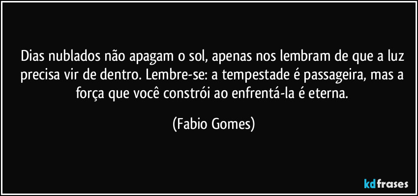 Dias nublados não apagam o sol, apenas nos lembram de que a luz precisa vir de dentro. Lembre-se: a tempestade é passageira, mas a força que você constrói ao enfrentá-la é eterna. (Fabio Gomes)