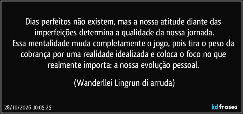 Dias perfeitos não existem, mas a nossa atitude diante das imperfeições determina a qualidade da nossa jornada.
Essa mentalidade muda completamente o jogo, pois tira o peso da cobrança por uma realidade idealizada e coloca o foco no que realmente importa: a nossa evolução pessoal. (Wanderllei Lingrun di arruda)