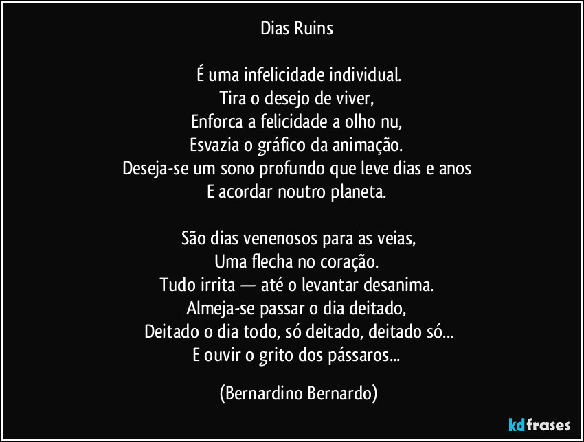 Dias Ruins  

É uma infelicidade individual.
Tira o desejo de viver,  
Enforca a felicidade a olho nu,  
Esvazia o gráfico da animação.  
Deseja-se um sono profundo que leve dias e anos  
E acordar noutro planeta.  

São dias venenosos para as veias,
Uma flecha no coração.  
Tudo irrita — até o levantar desanima.  
Almeja-se passar o dia deitado,  
Deitado o dia todo, só deitado, deitado só...
E ouvir o grito dos pássaros... (Bernardino Bernardo)