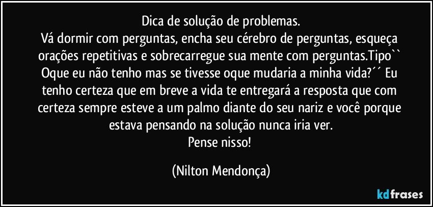 Dica de solução de problemas.
Vá dormir com perguntas, encha seu cérebro de perguntas, esqueça orações repetitivas e sobrecarregue sua mente com perguntas.Tipo`` Oque eu não tenho mas se tivesse oque mudaria a minha vida?´´ Eu tenho certeza que em breve a vida te entregará a resposta que com certeza sempre esteve a um palmo diante do seu nariz e você porque estava pensando na solução nunca iria ver.
Pense nisso! (Nilton Mendonça)