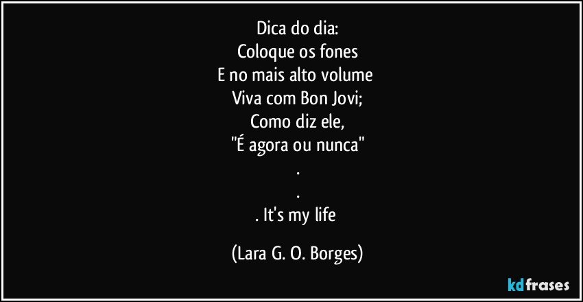 Dica do dia:
Coloque os fones
E no mais alto volume 
Viva com Bon Jovi;
Como diz ele,
"É agora ou nunca"
.
.
. It's my life (Lara G. O. Borges)
