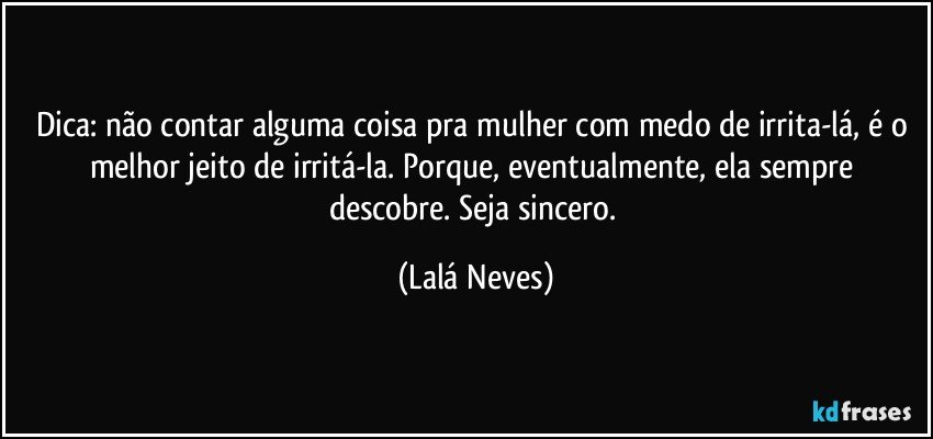 Dica: não contar alguma coisa pra mulher com medo de irrita-lá, é o melhor jeito de irritá-la. Porque, eventualmente, ela sempre descobre. Seja sincero. (Lalá Neves)