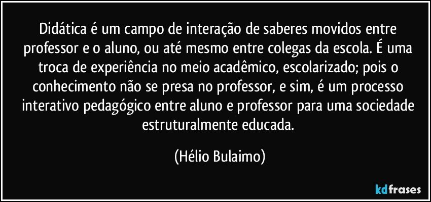 Didática é um campo de interação de saberes movidos entre professor e o aluno, ou até mesmo entre colegas da escola. É uma troca de experiência no meio acadêmico, escolarizado; pois o conhecimento não se presa no professor, e sim, é um processo interativo pedagógico entre aluno e professor para uma sociedade estruturalmente educada. (Hélio Bulaimo)