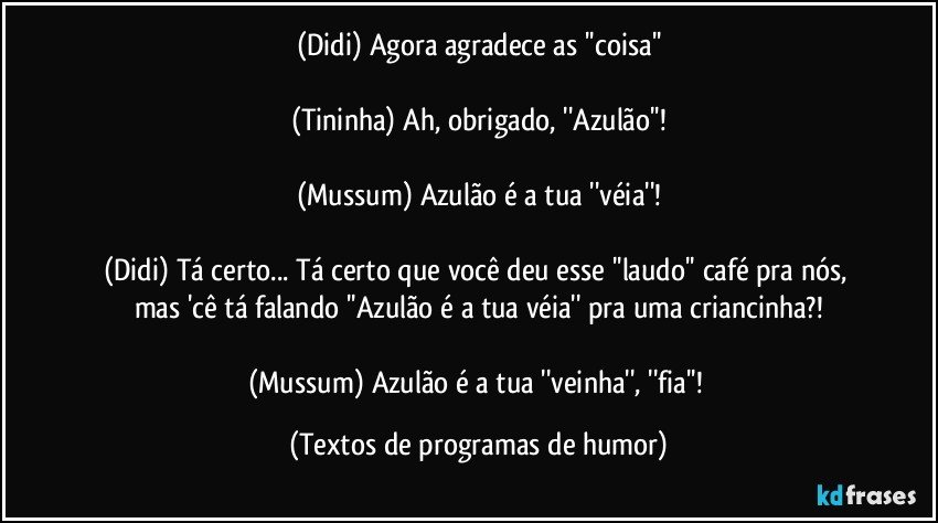 (Didi) Agora agradece as ''coisa''

(Tininha) Ah, obrigado, ''Azulão''!

(Mussum) Azulão é a tua ''véia''!

(Didi) Tá certo... Tá certo que você deu esse ''laudo'' café pra nós, mas 'cê tá falando ''Azulão é a tua véia'' pra uma criancinha?!

(Mussum) Azulão é a tua ''veinha'', ''fia''! (Textos de programas de humor)