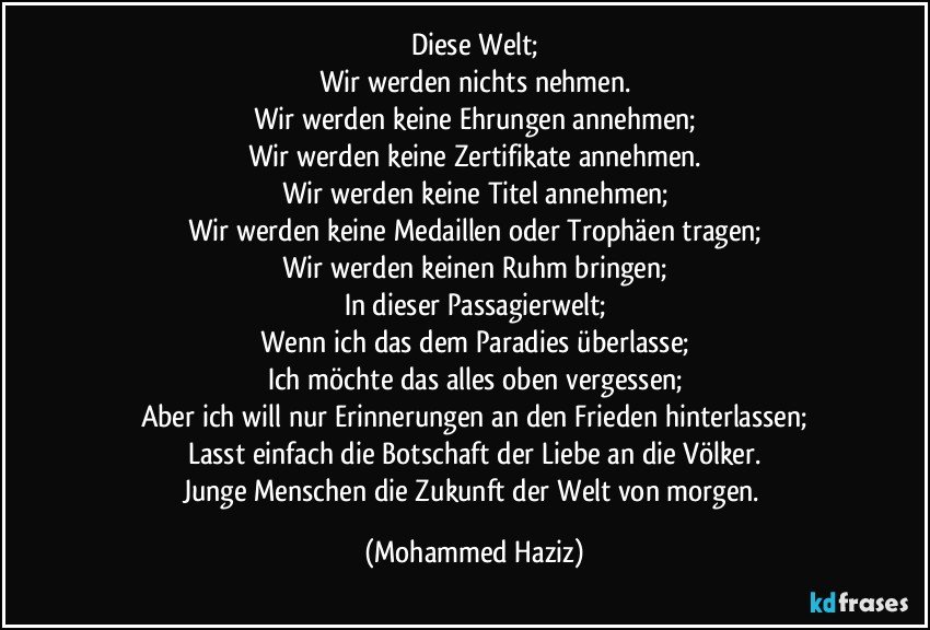 Diese Welt;
Wir werden nichts nehmen.
Wir werden keine Ehrungen annehmen;
Wir werden keine Zertifikate annehmen.
Wir werden keine Titel annehmen;
Wir werden keine Medaillen oder Trophäen tragen;
Wir werden keinen Ruhm bringen;
In dieser Passagierwelt;
Wenn ich das dem Paradies überlasse;
Ich möchte das alles oben vergessen;
Aber ich will nur Erinnerungen an den Frieden hinterlassen;
Lasst einfach die Botschaft der Liebe an die Völker.
Junge Menschen die Zukunft der Welt von morgen. (Mohammed Haziz)