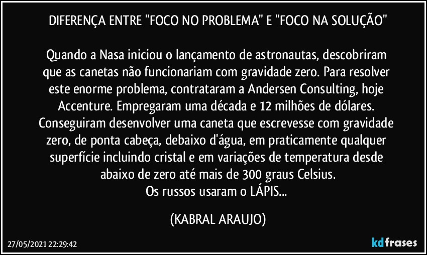 DIFERENÇA ENTRE "FOCO NO PROBLEMA" E "FOCO NA SOLUÇÃO"

Quando a Nasa iniciou o lançamento de astronautas, descobriram que as canetas não funcionariam com gravidade zero. Para resolver este enorme problema, contrataram a Andersen Consulting, hoje Accenture. Empregaram uma década e 12 milhões de dólares. Conseguiram desenvolver uma caneta que escrevesse com gravidade zero, de ponta cabeça, debaixo d'água, em praticamente qualquer superfície incluindo cristal e em variações de temperatura desde abaixo de zero até mais de 300 graus Celsius.
Os russos usaram o LÁPIS... (KABRAL ARAUJO)