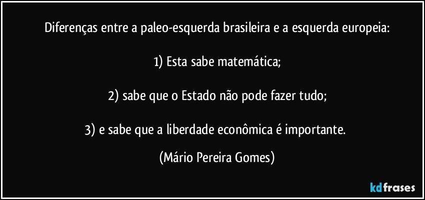 Diferenças entre a paleo-esquerda brasileira e a esquerda europeia:

1) Esta sabe matemática;

2) sabe que o Estado não pode fazer tudo;

3) e sabe que a liberdade econômica é importante. (Mário Pereira Gomes)