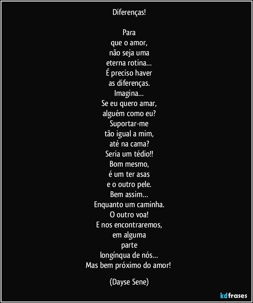 Diferenças!

Para
que o amor,
não seja uma
eterna rotina…
É preciso haver
as diferenças.
Imagina…
Se eu quero amar,
alguém como eu?
Suportar-me
tão igual a mim,
até na cama?
Seria um tédio!!
Bom mesmo,
é um ter asas
e o outro pele.
Bem assim…
Enquanto um caminha.
O outro voa!
E nos encontraremos,
em alguma
parte
longínqua de nós…
Mas bem próximo do amor! (Dayse Sene)