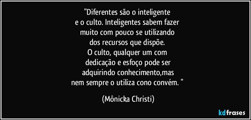 "Diferentes são o inteligente 
e o culto. Inteligentes  sabem fazer 
muito com pouco se utilizando 
dos recursos que dispõe. 
O culto, qualquer um com 
dedicação e esfoço pode ser
adquirindo conhecimento,mas
nem sempre o utiliza cono convém. " (Mônicka Christi)