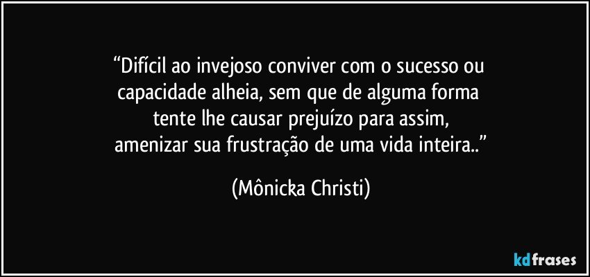 “Difícil ao invejoso conviver com o sucesso ou 
capacidade alheia, sem que de alguma forma 
tente lhe causar prejuízo para assim,
 amenizar sua frustração de uma vida inteira..” (Mônicka Christi)