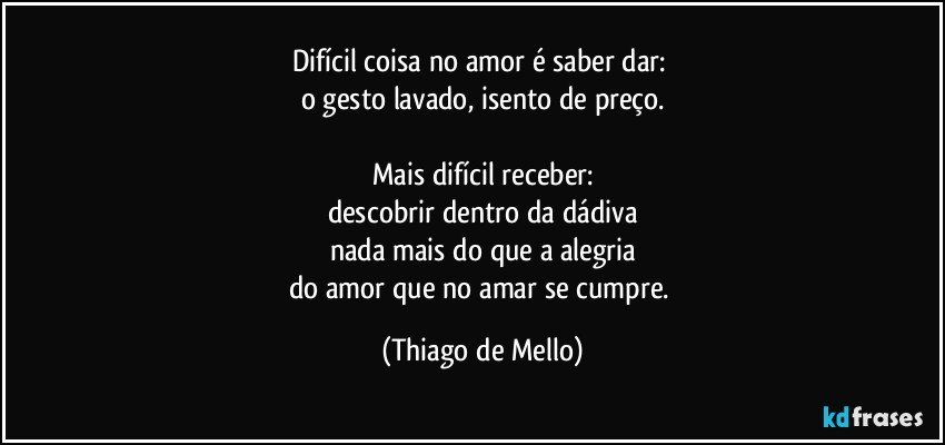 Difícil coisa no amor é saber dar: 
o gesto lavado, isento de preço.

Mais difícil receber:
descobrir dentro da dádiva
nada mais do que a alegria
do amor que no amar se cumpre. (Thiago de Mello)