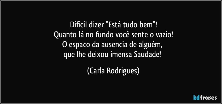 Dificil dizer "Está tudo bem"!
Quanto lá no fundo você sente o vazio!
O espaco da ausencia de alguém, 
que lhe deixou imensa Saudade! (Carla Rodrigues)