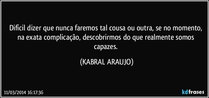 Difícil dizer que nunca faremos tal cousa ou outra, se no momento, na exata complicação, descobrirmos do que realmente somos capazes. (KABRAL ARAUJO)