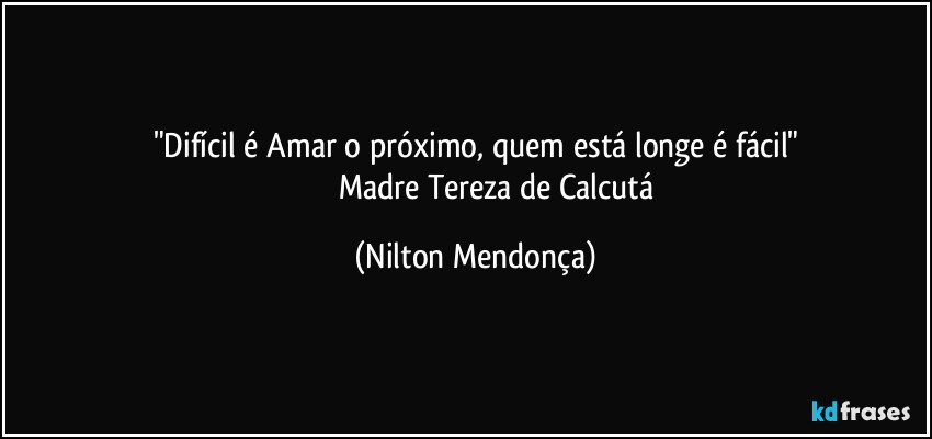 "Difícil é Amar o próximo, quem está longe é fácil"
                       Madre Tereza de Calcutá (Nilton Mendonça)