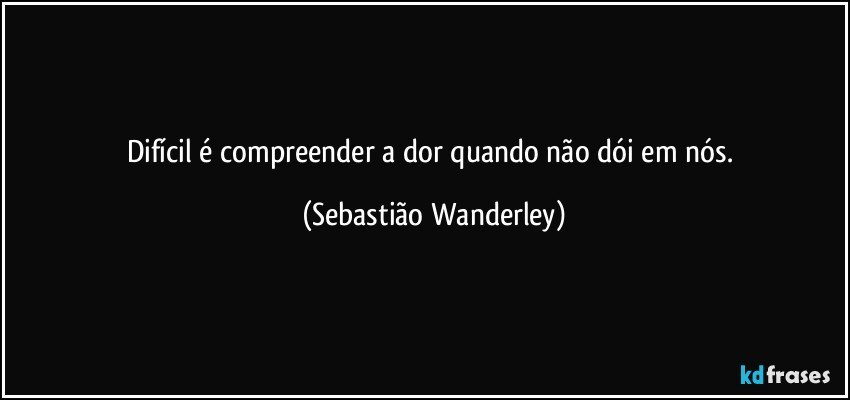 Difícil é compreender a dor quando não dói em nós. (Sebastião Wanderley)