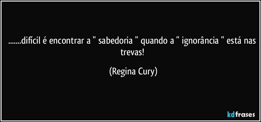 ...difícil é encontrar a " sabedoria " quando a " ignorância " está nas trevas! (Regina Cury)